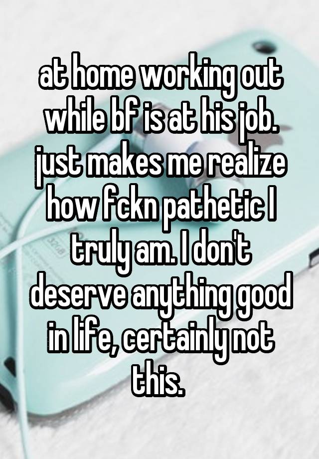 at home working out while bf is at his job. just makes me realize how fckn pathetic I truly am. I don't deserve anything good in life, certainly not this. 