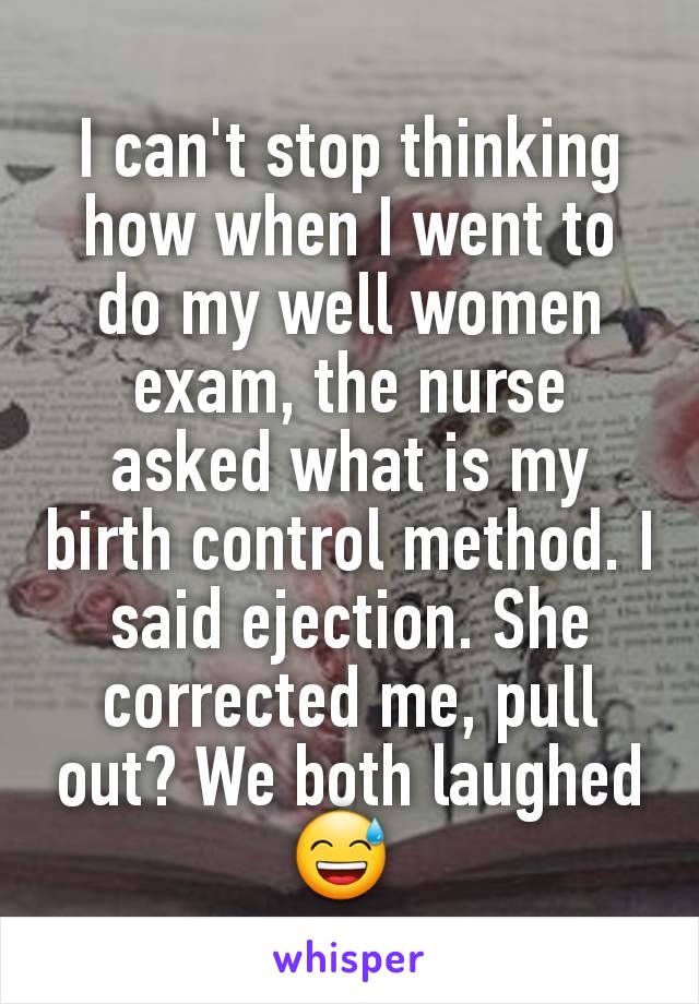 I can't stop thinking how when I went to do my well women exam, the nurse asked what is my birth control method. I said ejection. She corrected me, pull out? We both laughed 😅 