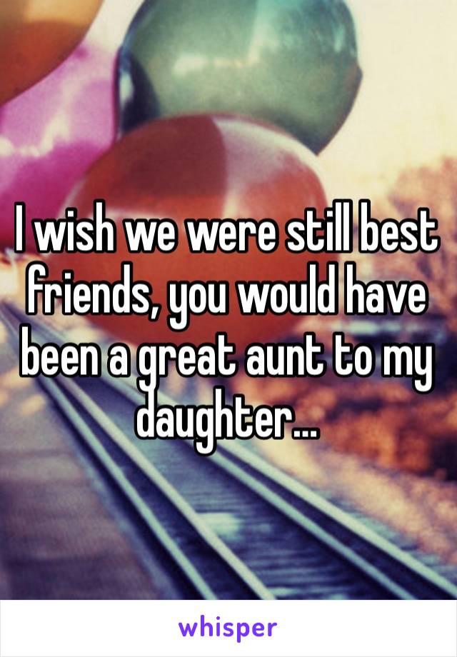 I wish we were still best friends, you would have been a great aunt to my daughter…