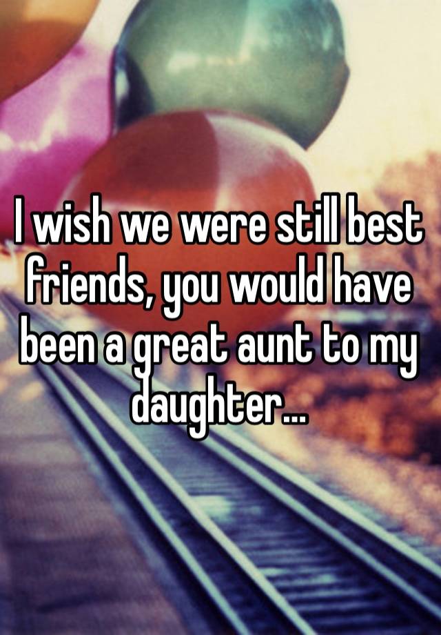 I wish we were still best friends, you would have been a great aunt to my daughter…