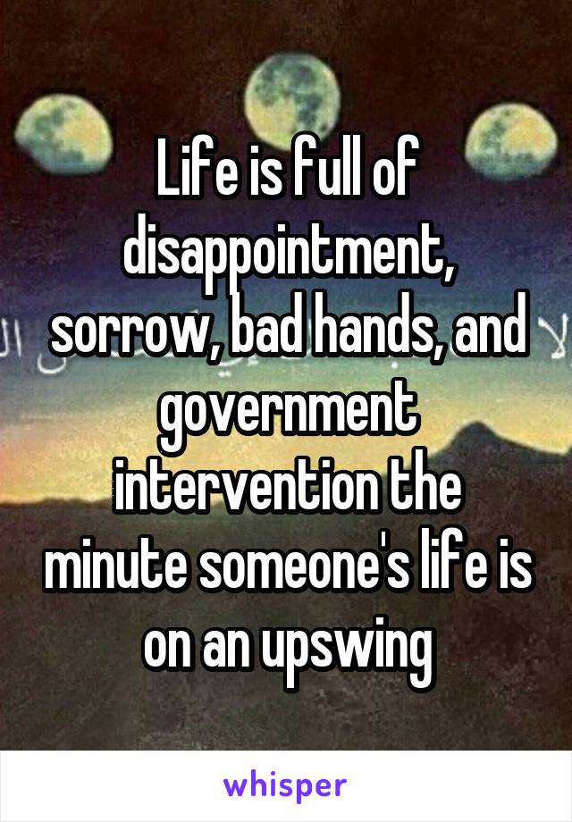 Life is full of disappointment, sorrow, bad hands, and government intervention the minute someone's life is on an upswing