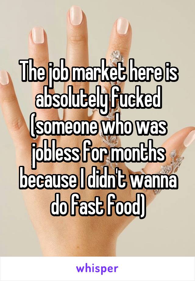 The job market here is absolutely fucked (someone who was jobless for months because I didn't wanna do fast food)