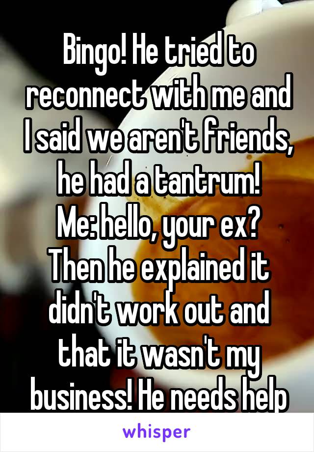 Bingo! He tried to reconnect with me and I said we aren't friends, he had a tantrum!
Me: hello, your ex?
Then he explained it didn't work out and that it wasn't my business! He needs help