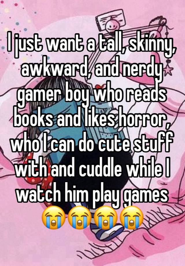 I just want a tall, skinny, awkward, and nerdy gamer boy who reads books and likes horror, who I can do cute stuff with and cuddle while I watch him play games 😭😭😭😭