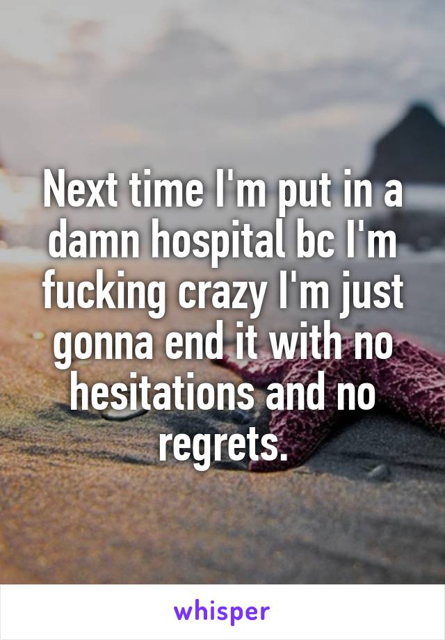 Next time I'm put in a damn hospital bc I'm fucking crazy I'm just gonna end it with no hesitations and no regrets.