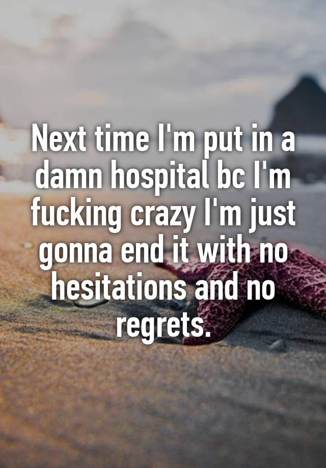 Next time I'm put in a damn hospital bc I'm fucking crazy I'm just gonna end it with no hesitations and no regrets.