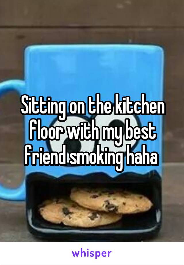 Sitting on the kitchen floor with my best friend smoking haha 