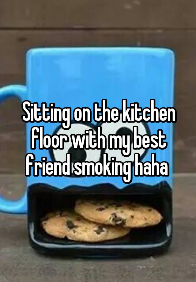 Sitting on the kitchen floor with my best friend smoking haha 