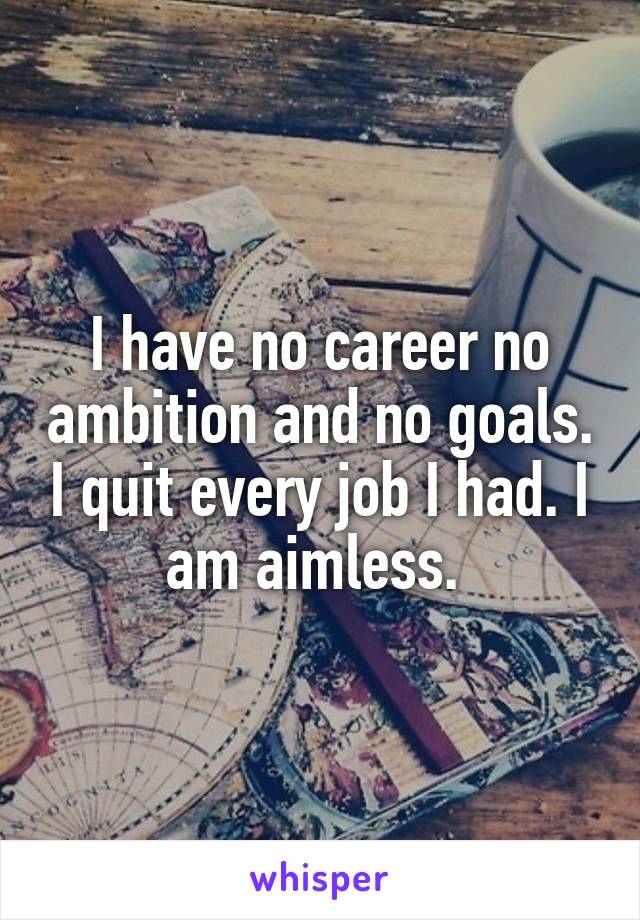 I have no career no ambition and no goals. I quit every job I had. I am aimless. 