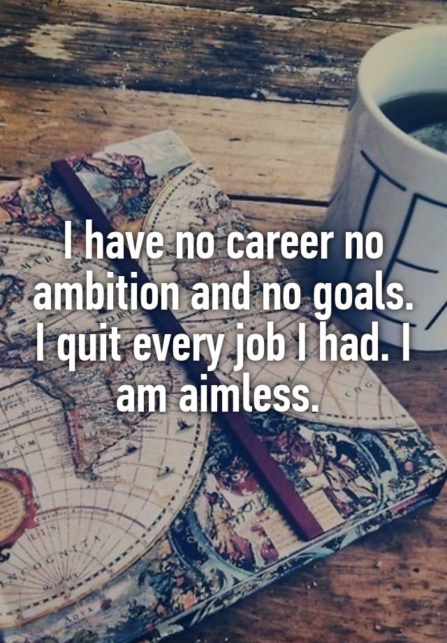 I have no career no ambition and no goals. I quit every job I had. I am aimless. 