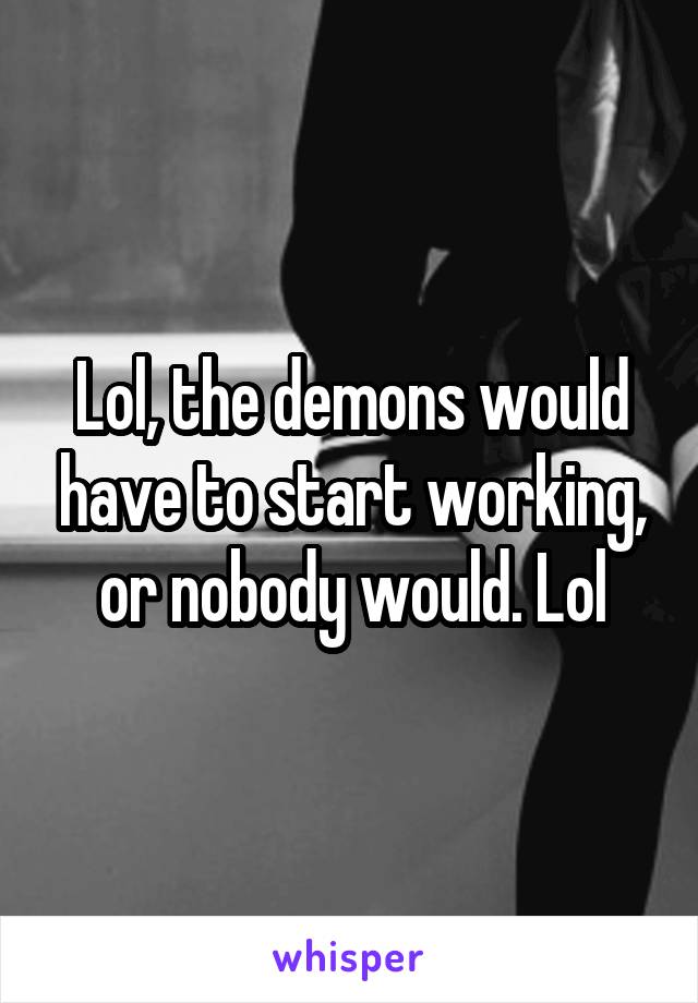 Lol, the demons would have to start working, or nobody would. Lol