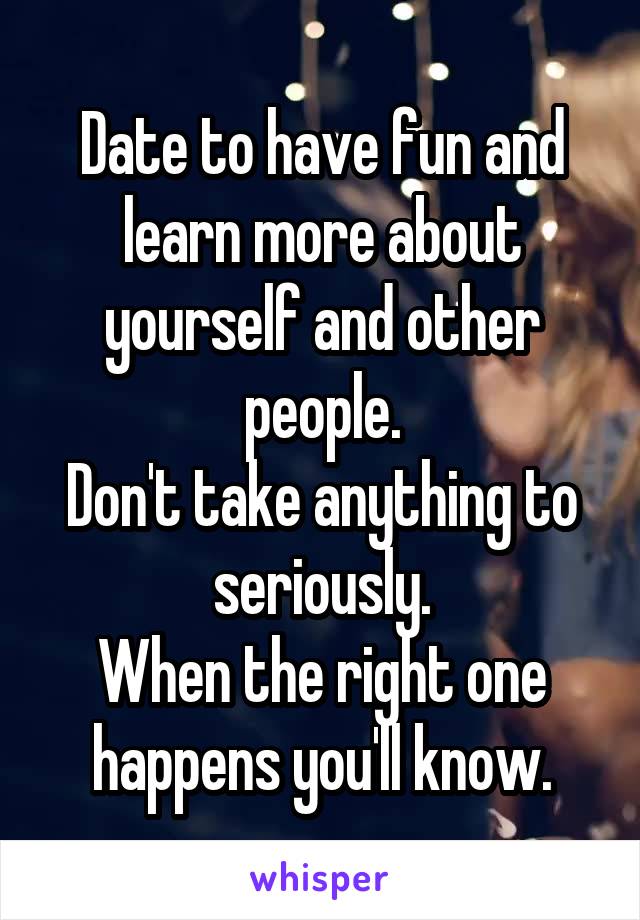 Date to have fun and learn more about yourself and other people.
Don't take anything to seriously.
When the right one happens you'll know.