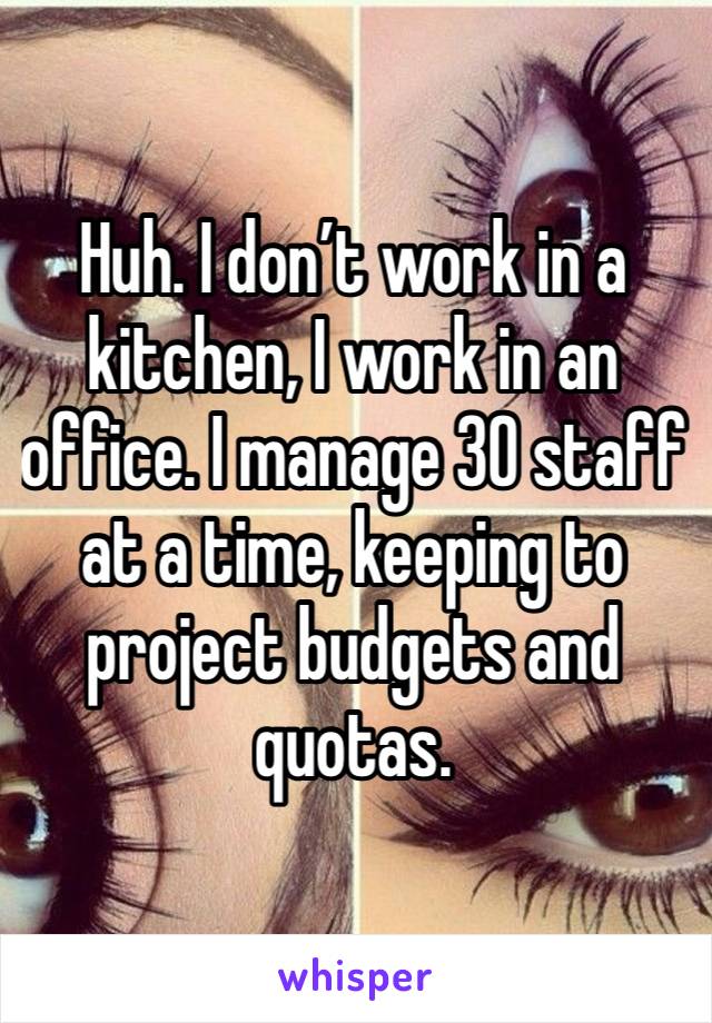 Huh. I don’t work in a kitchen, I work in an office. I manage 30 staff at a time, keeping to project budgets and quotas.