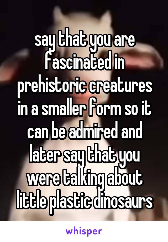 say that you are fascinated in prehistoric creatures in a smaller form so it can be admired and later say that you were talking about little plastic dinosaurs