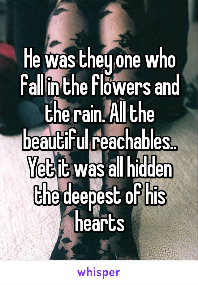 He was they one who fall in the flowers and the rain. All the beautiful reachables.. Yet it was all hidden the deepest of his hearts