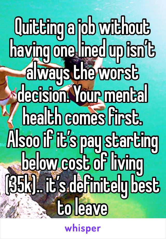 Quitting a job without having one lined up isn’t always the worst decision. Your mental health comes first. Alsoo if it’s pay starting below cost of living (35k).. it’s definitely best to leave