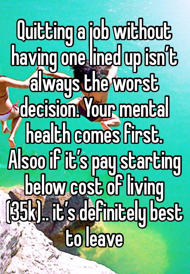 Quitting a job without having one lined up isn’t always the worst decision. Your mental health comes first. Alsoo if it’s pay starting below cost of living (35k).. it’s definitely best to leave