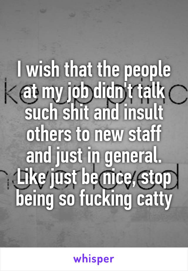 I wish that the people at my job didn't talk such shit and insult others to new staff and just in general. Like just be nice, stop being so fucking catty