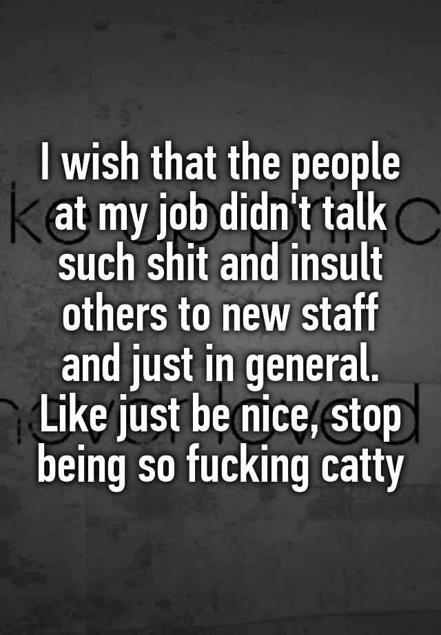 I wish that the people at my job didn't talk such shit and insult others to new staff and just in general. Like just be nice, stop being so fucking catty