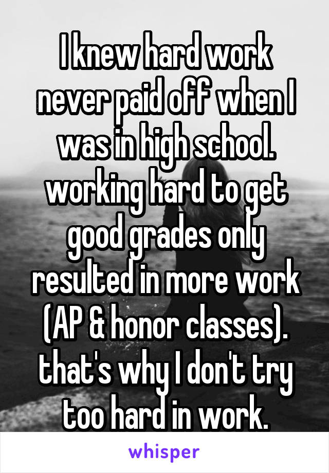 I knew hard work never paid off when I was in high school. working hard to get good grades only resulted in more work (AP & honor classes). that's why I don't try too hard in work.