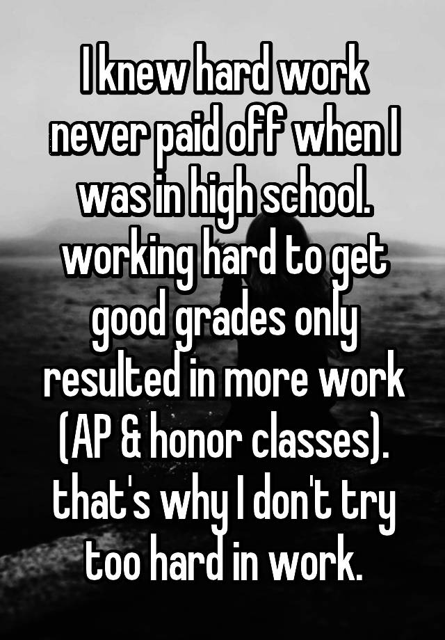 I knew hard work never paid off when I was in high school. working hard to get good grades only resulted in more work (AP & honor classes). that's why I don't try too hard in work.