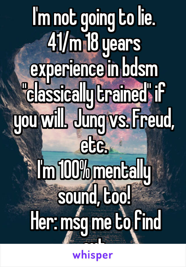 I'm not going to lie.
41/m 18 years experience in bdsm "classically trained" if you will.  Jung vs. Freud, etc.
I'm 100% mentally sound, too!
 Her: msg me to find out