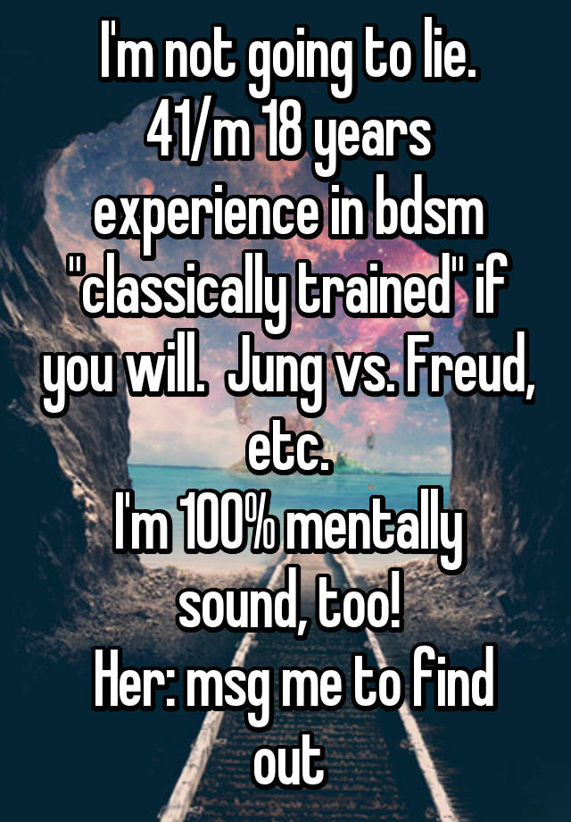 I'm not going to lie.
41/m 18 years experience in bdsm "classically trained" if you will.  Jung vs. Freud, etc.
I'm 100% mentally sound, too!
 Her: msg me to find out