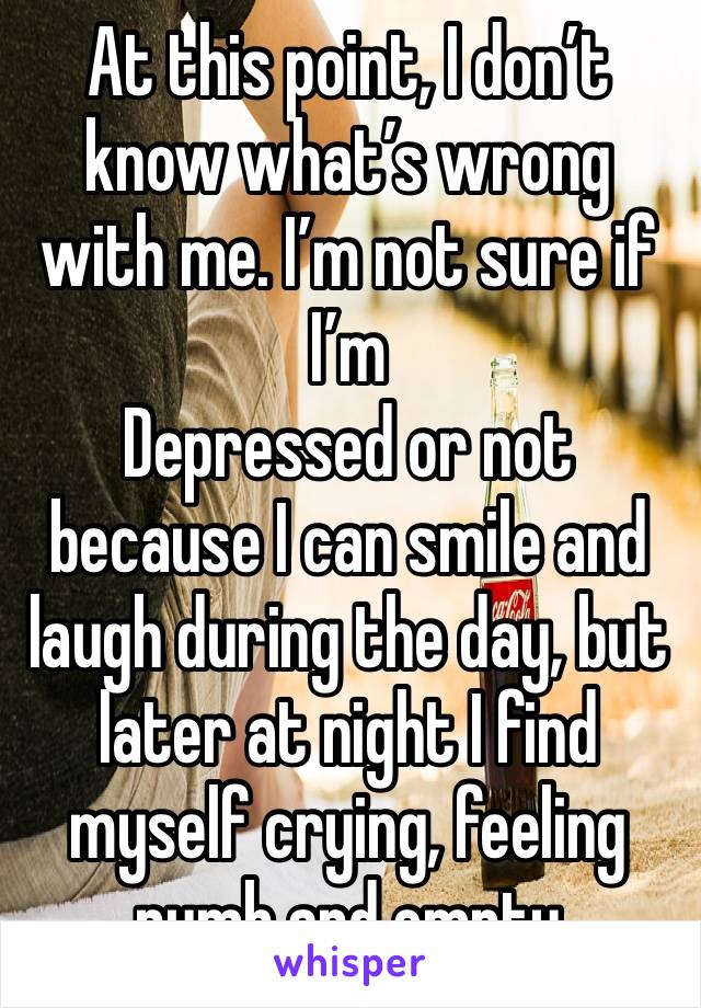 At this point, I don’t know what’s wrong with me. I’m not sure if I’m
Depressed or not because I can smile and laugh during the day, but later at night I find myself crying, feeling numb and empty 