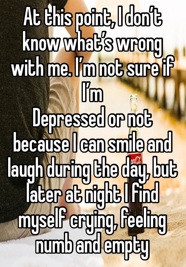 At this point, I don’t know what’s wrong with me. I’m not sure if I’m
Depressed or not because I can smile and laugh during the day, but later at night I find myself crying, feeling numb and empty 