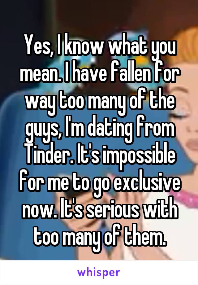 Yes, I know what you mean. I have fallen for way too many of the guys, I'm dating from Tinder. It's impossible for me to go exclusive now. It's serious with too many of them.