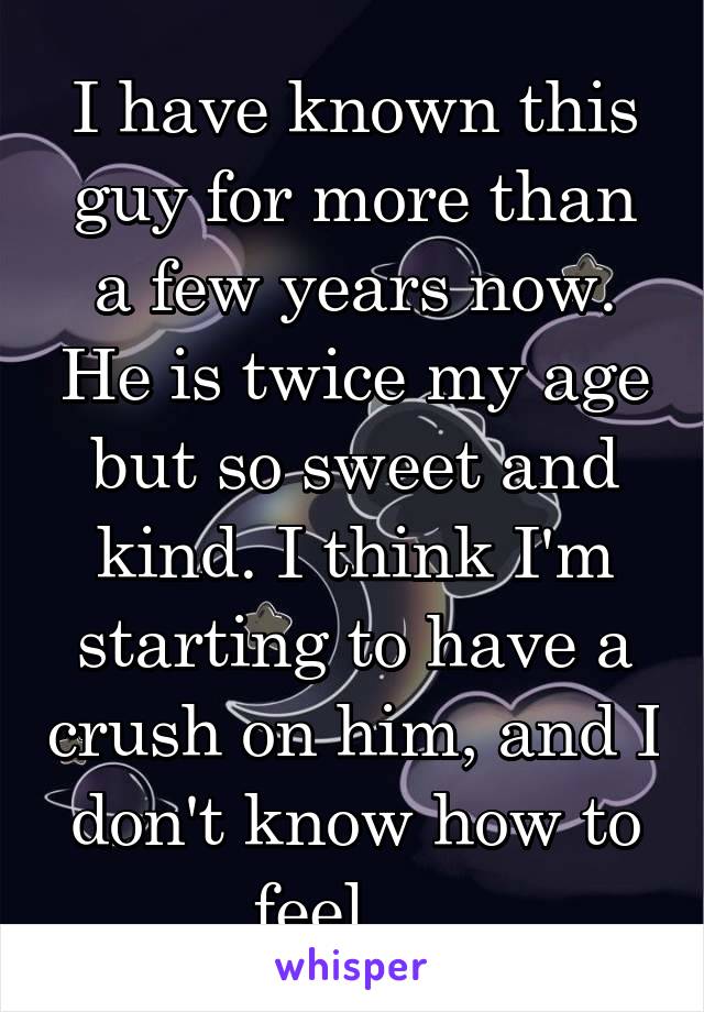 I have known this guy for more than a few years now. He is twice my age but so sweet and kind. I think I'm starting to have a crush on him, and I don't know how to feel.... 