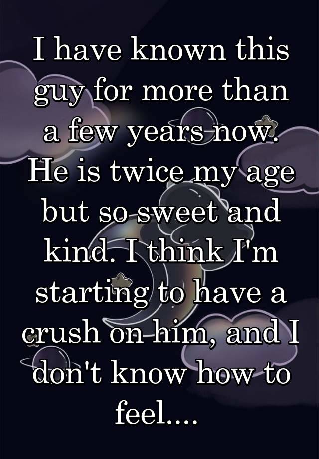 I have known this guy for more than a few years now. He is twice my age but so sweet and kind. I think I'm starting to have a crush on him, and I don't know how to feel.... 