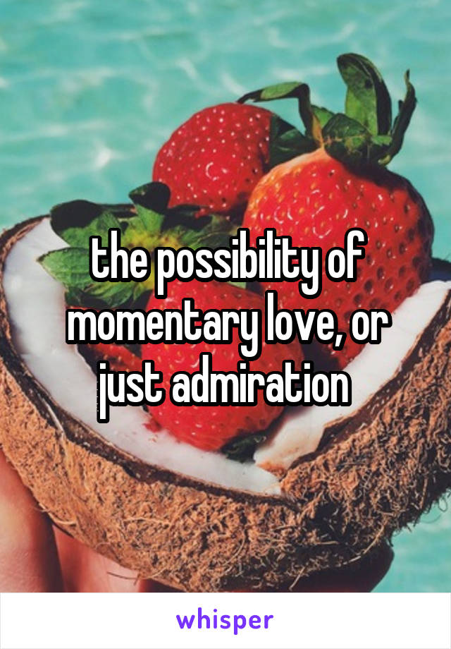 the possibility of momentary love, or just admiration 