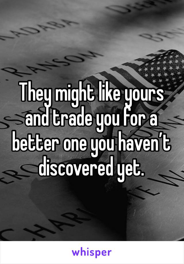 They might like yours and trade you for a better one you haven’t discovered yet.