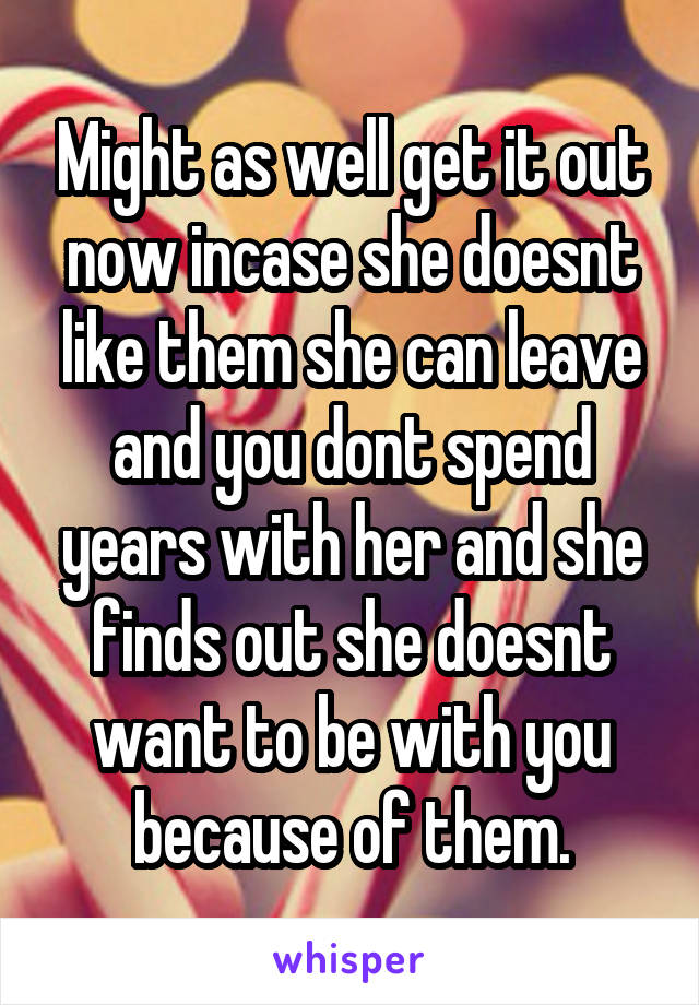 Might as well get it out now incase she doesnt like them she can leave and you dont spend years with her and she finds out she doesnt want to be with you because of them.