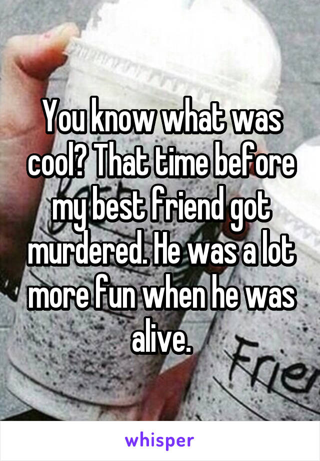 You know what was cool? That time before my best friend got murdered. He was a lot more fun when he was alive.