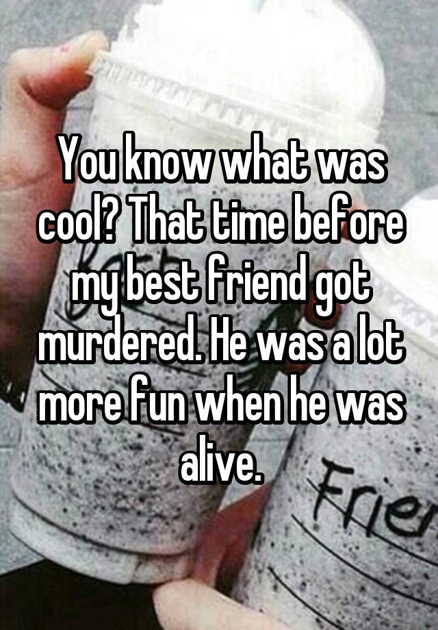 You know what was cool? That time before my best friend got murdered. He was a lot more fun when he was alive.