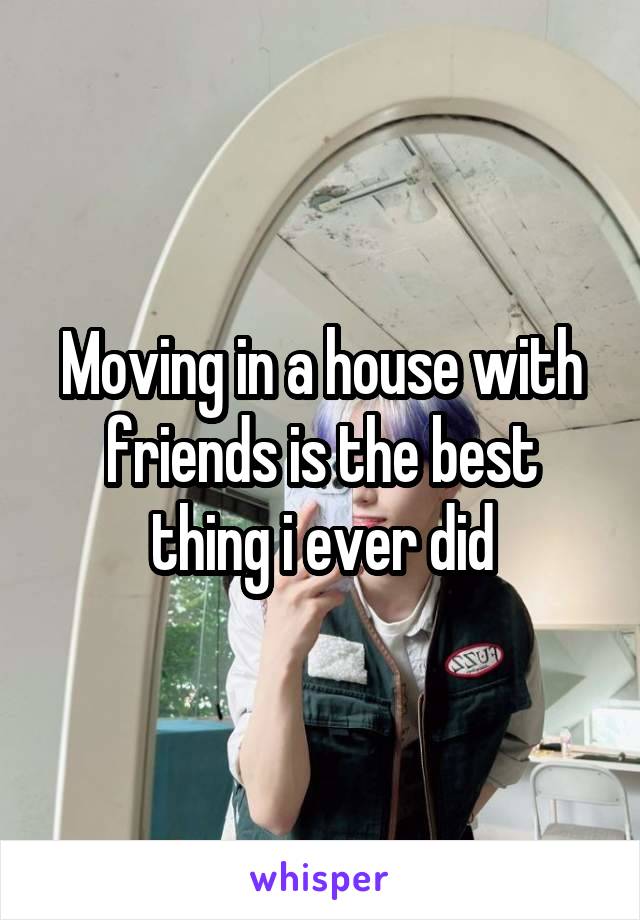 Moving in a house with friends is the best thing i ever did