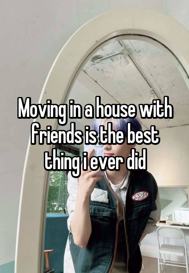 Moving in a house with friends is the best thing i ever did