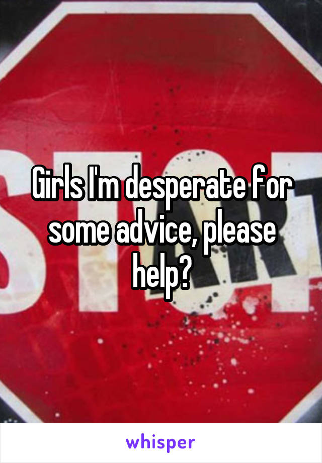 Girls I'm desperate for some advice, please help?