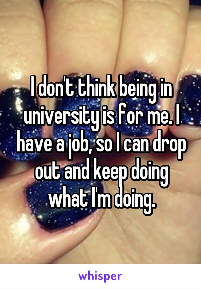 I don't think being in university is for me. I have a job, so I can drop out and keep doing what I'm doing.