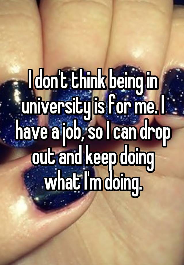 I don't think being in university is for me. I have a job, so I can drop out and keep doing what I'm doing.