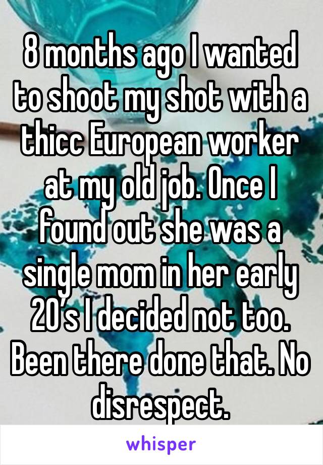 8 months ago I wanted to shoot my shot with a thicc European worker at my old job. Once I found out she was a single mom in her early 20’s I decided not too. Been there done that. No disrespect.