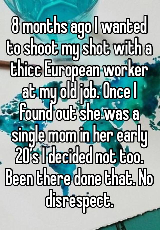 8 months ago I wanted to shoot my shot with a thicc European worker at my old job. Once I found out she was a single mom in her early 20’s I decided not too. Been there done that. No disrespect.