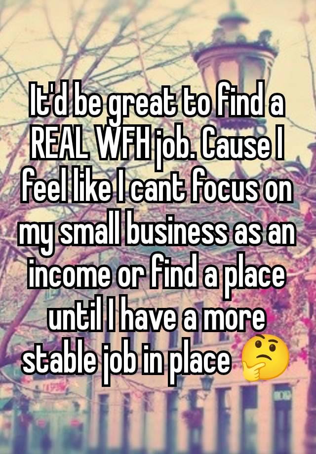 It'd be great to find a REAL WFH job. Cause I feel like I cant focus on my small business as an income or find a place until I have a more stable job in place 🤔