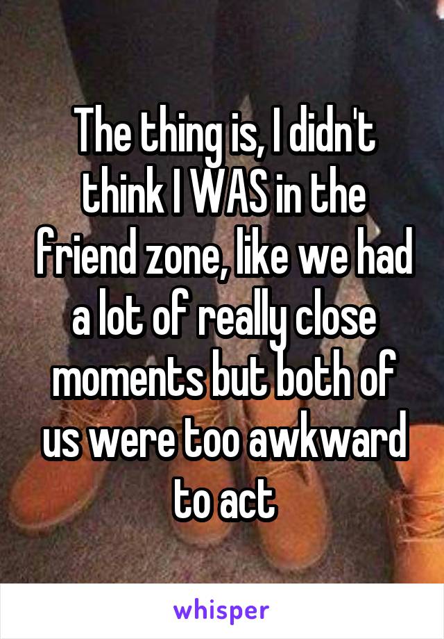 The thing is, I didn't think I WAS in the friend zone, like we had a lot of really close moments but both of us were too awkward to act