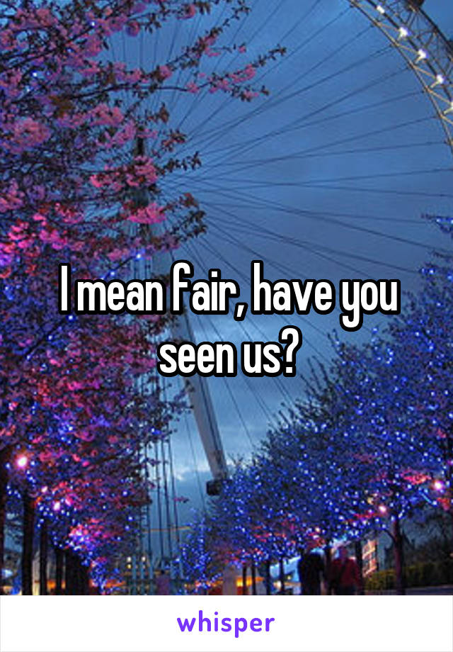 I mean fair, have you seen us?