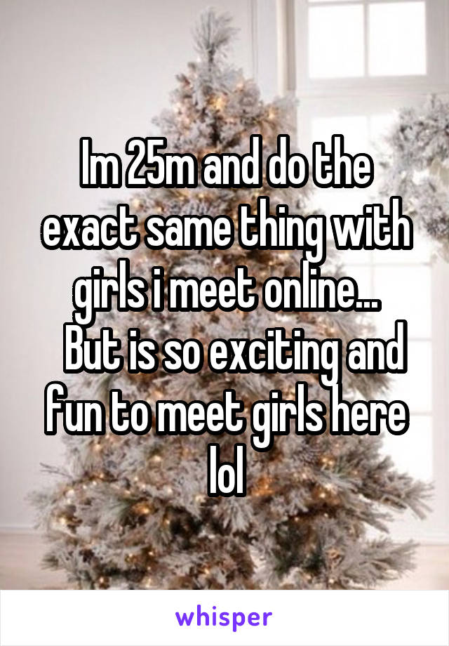 Im 25m and do the exact same thing with girls i meet online...
  But is so exciting and fun to meet girls here lol