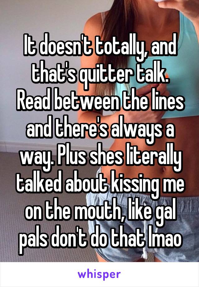 It doesn't totally, and that's quitter talk. Read between the lines and there's always a way. Plus shes literally talked about kissing me on the mouth, like gal pals don't do that lmao