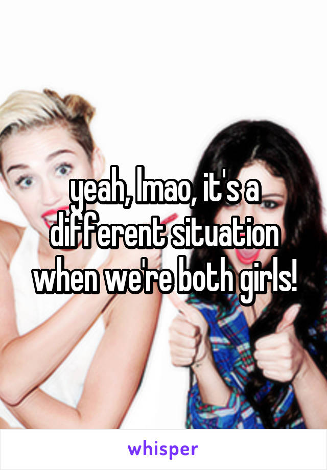 yeah, lmao, it's a different situation when we're both girls!